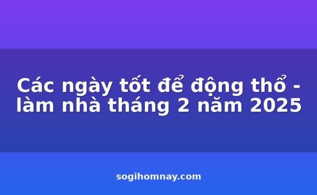 Các ngày tốt để động thổ - làm nhà tháng 2 năm 2025