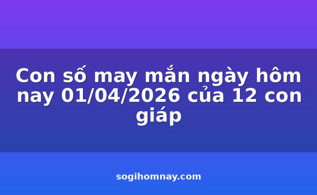 Con số may mắn ngày hôm nay 01/04/2026 của 12 con giáp
