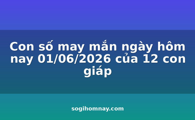 Con số may mắn ngày hôm nay 01/06/2026 của 12 con giáp
