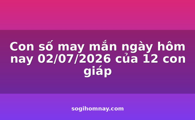 Con số may mắn ngày hôm nay 02/07/2026 của 12 con giáp
