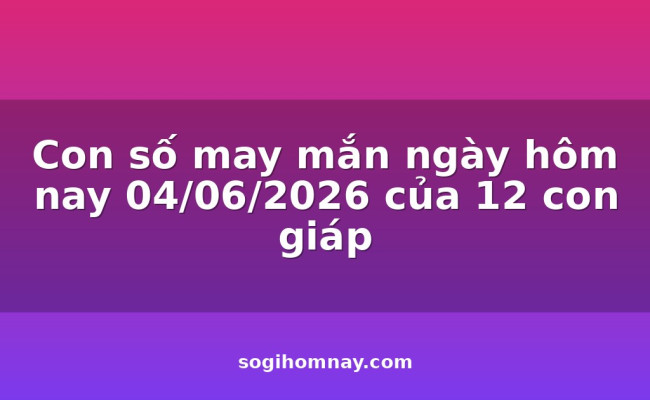 Con số may mắn ngày hôm nay 04/06/2026 của 12 con giáp