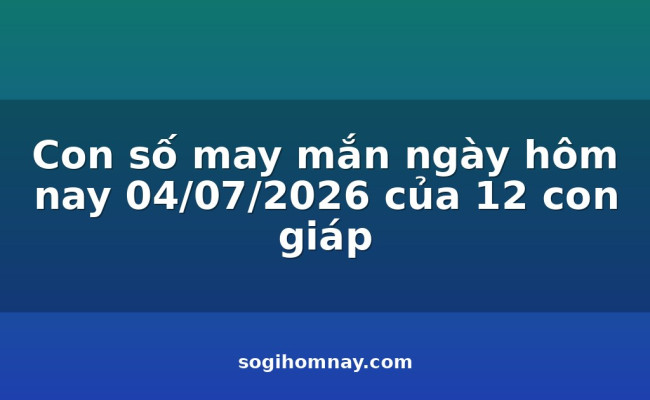 Con số may mắn ngày hôm nay 04/07/2026 của 12 con giáp
