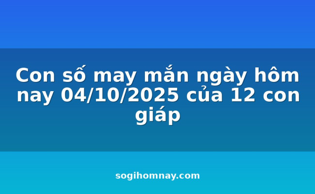 Con số may mắn ngày hôm nay 04/10/2025 của 12 con giáp