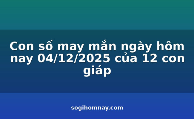 Con số may mắn ngày hôm nay 04/12/2025 của 12 con giáp