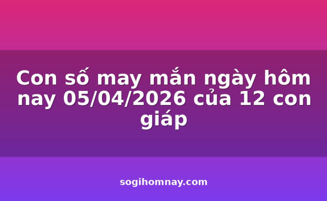 Con số may mắn ngày hôm nay 05/04/2026 của 12 con giáp