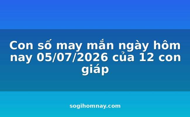 Con số may mắn ngày hôm nay 05/07/2026 của 12 con giáp
