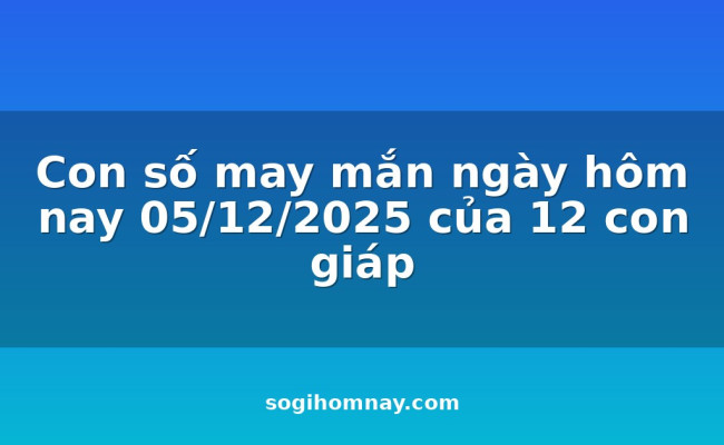 Con số may mắn ngày hôm nay 05/12/2025 của 12 con giáp