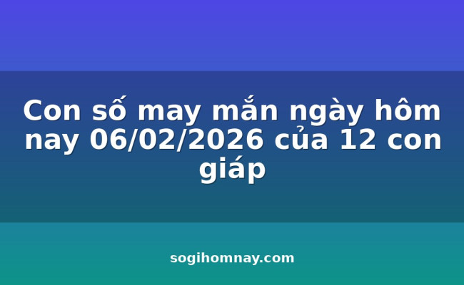 Con số may mắn ngày hôm nay 06/02/2026 của 12 con giáp