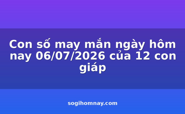 Con số may mắn ngày hôm nay 06/07/2026 của 12 con giáp