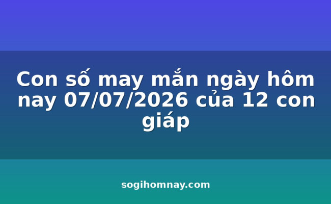 Con số may mắn ngày hôm nay 07/07/2026 của 12 con giáp