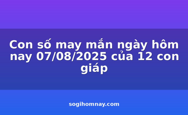 Con số may mắn ngày hôm nay 07/08/2025 của 12 con giáp