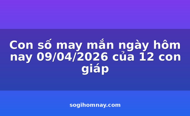 Con số may mắn ngày hôm nay 09/04/2026 của 12 con giáp