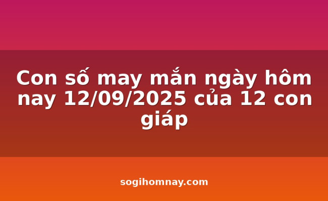 Con số may mắn ngày hôm nay 12/09/2025 của 12 con giáp