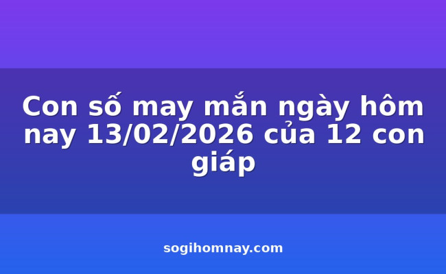 Con số may mắn ngày hôm nay 13/02/2026 của 12 con giáp