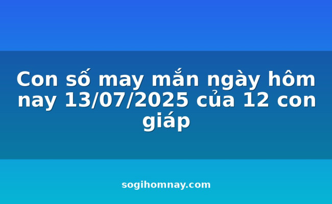 Con số may mắn ngày hôm nay 13/07/2025 của 12 con giáp