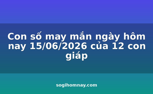 Con số may mắn ngày hôm nay 15/06/2026 của 12 con giáp