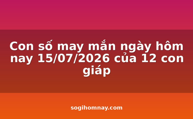 Con số may mắn ngày hôm nay 15/07/2026 của 12 con giáp