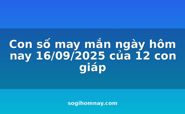 Con số may mắn ngày hôm nay 16/09/2025 của 12 con giáp