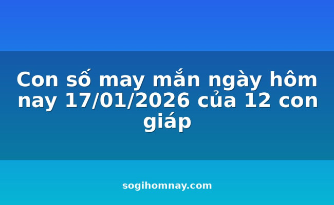Con số may mắn ngày hôm nay 17/01/2026 của 12 con giáp