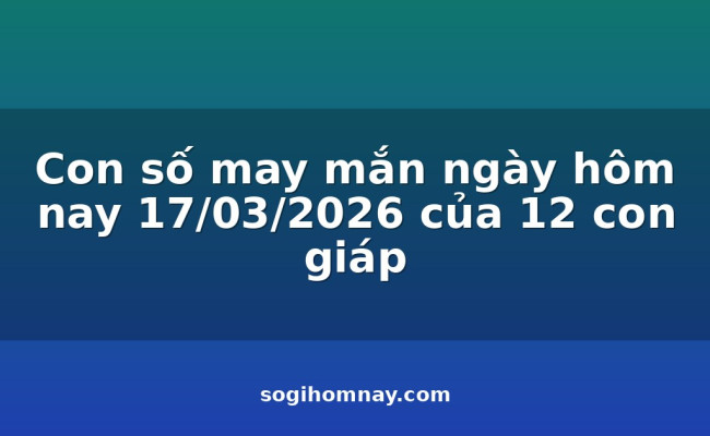 Con số may mắn ngày hôm nay 17/03/2026 của 12 con giáp