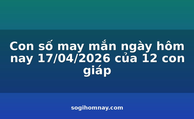 Con số may mắn ngày hôm nay 17/04/2026 của 12 con giáp