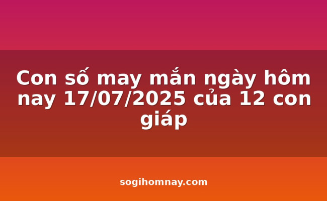 Con số may mắn ngày hôm nay 17/07/2025 của 12 con giáp