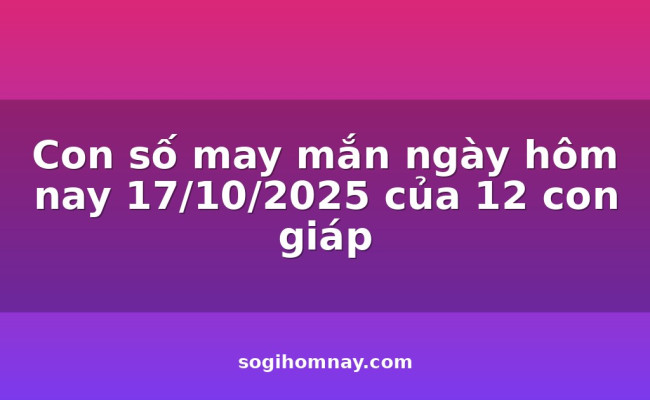 Con số may mắn ngày hôm nay 17/10/2025 của 12 con giáp
