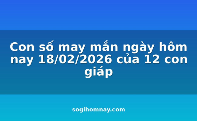 Con số may mắn ngày hôm nay 18/02/2026 của 12 con giáp