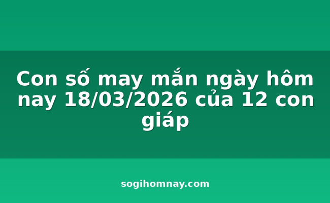 Con số may mắn ngày hôm nay 18/03/2026 của 12 con giáp