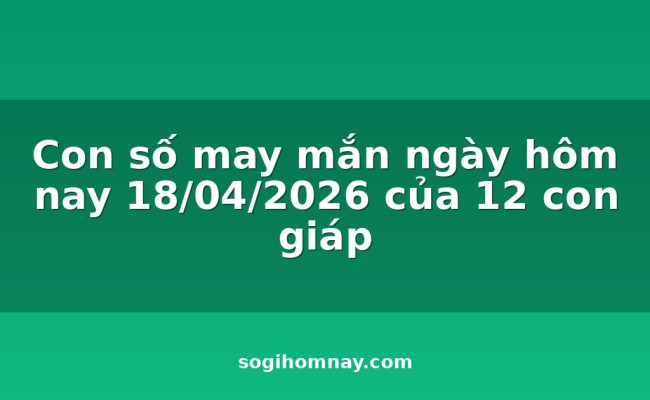 Con số may mắn ngày hôm nay 18/04/2026 của 12 con giáp