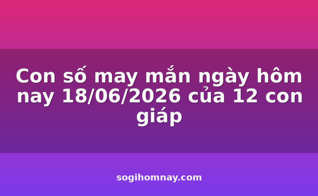 Con số may mắn ngày hôm nay 18/06/2026 của 12 con giáp