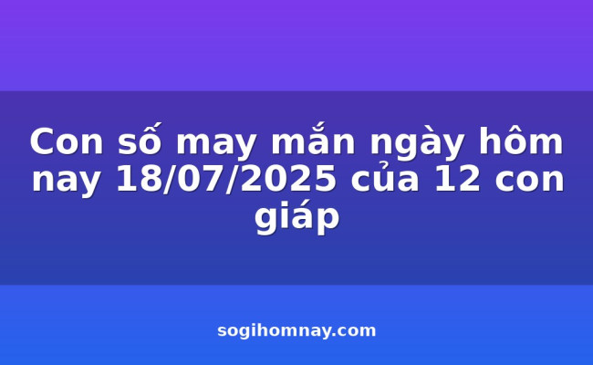 Con số may mắn ngày hôm nay 18/07/2025 của 12 con giáp