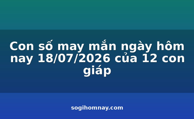 Con số may mắn ngày hôm nay 18/07/2026 của 12 con giáp
