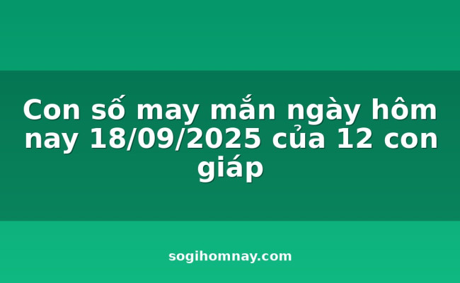 Con số may mắn ngày hôm nay 18/09/2025 của 12 con giáp