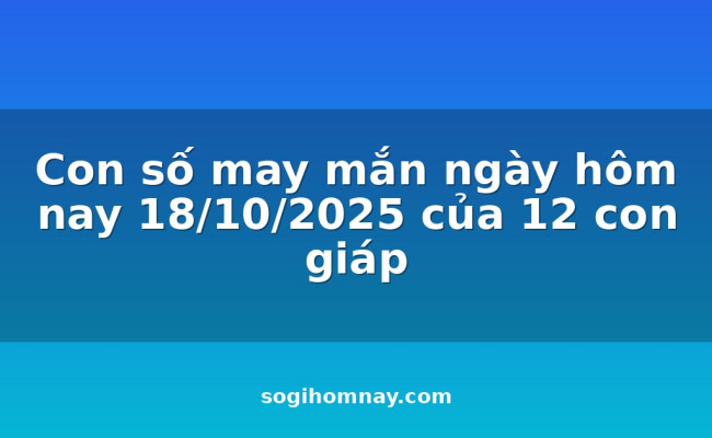Con số may mắn ngày hôm nay 18/10/2025 của 12 con giáp