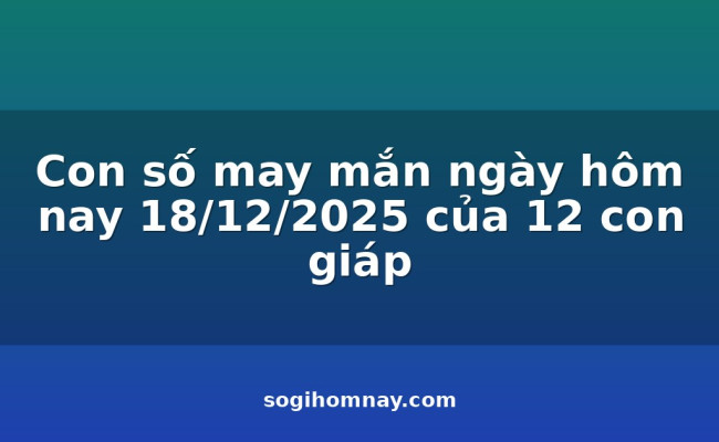 Con số may mắn ngày hôm nay 18/12/2025 của 12 con giáp