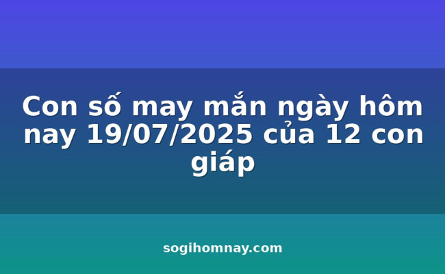 Con số may mắn ngày hôm nay 19/07/2025 của 12 con giáp