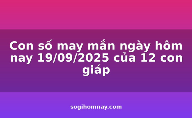Con số may mắn ngày hôm nay 19/09/2025 của 12 con giáp