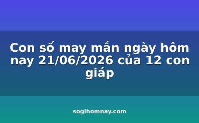 Con số may mắn ngày hôm nay 21/06/2026 của 12 con giáp