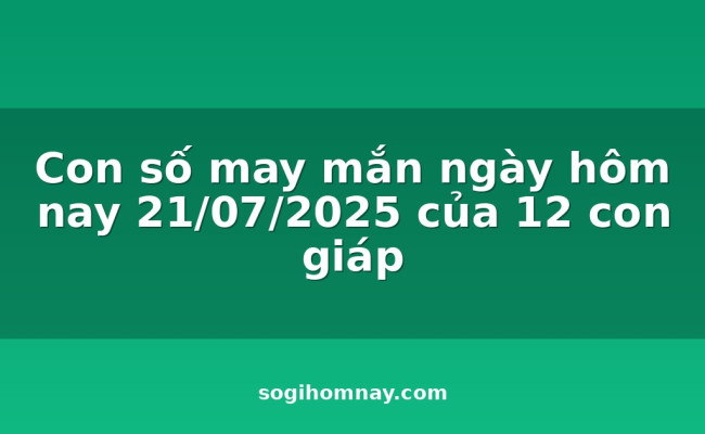Con số may mắn ngày hôm nay 21/07/2025 của 12 con giáp
