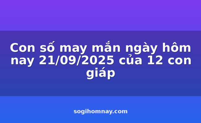 Con số may mắn ngày hôm nay 21/09/2025 của 12 con giáp