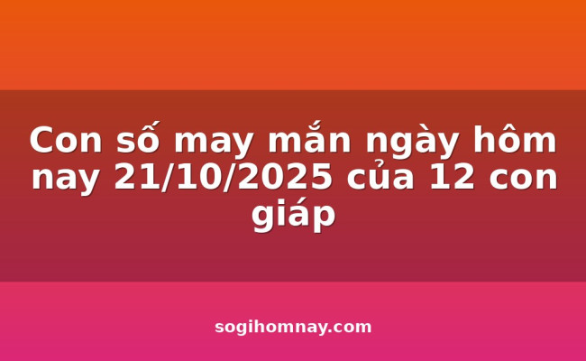Con số may mắn ngày hôm nay 21/10/2025 của 12 con giáp