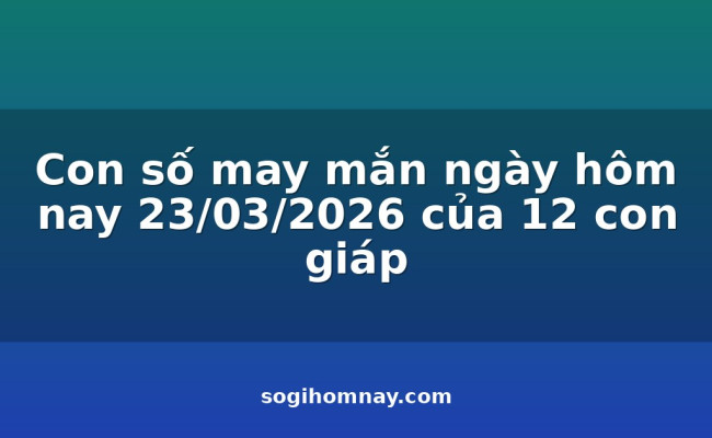 Con số may mắn ngày hôm nay 23/03/2026 của 12 con giáp