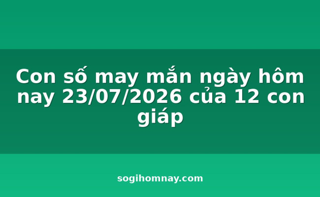 Con số may mắn ngày hôm nay 23/07/2026 của 12 con giáp