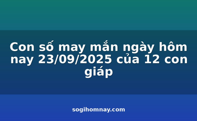 Con số may mắn ngày hôm nay 23/09/2025 của 12 con giáp