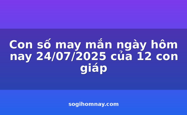 Con số may mắn ngày hôm nay 24/07/2025 của 12 con giáp