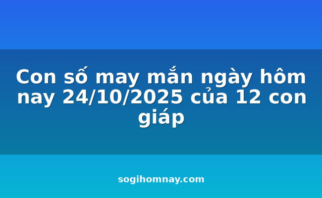 Con số may mắn ngày hôm nay 24/10/2025 của 12 con giáp