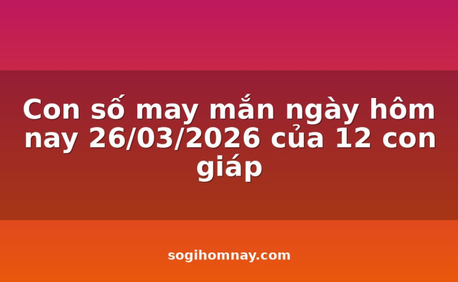 Con số may mắn ngày hôm nay 26/03/2026 của 12 con giáp