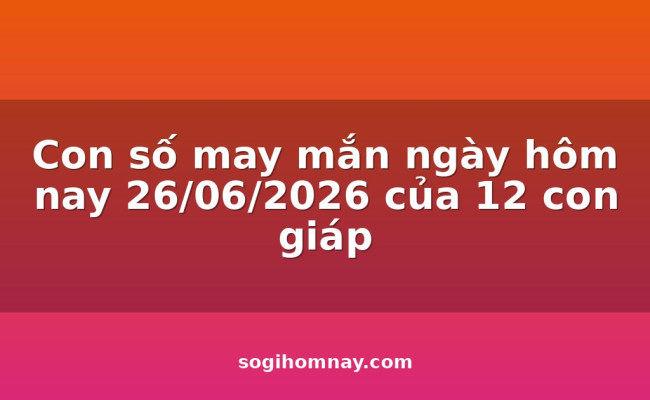 Con số may mắn ngày hôm nay 26/06/2026 của 12 con giáp