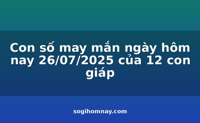Con số may mắn ngày hôm nay 26/07/2025 của 12 con giáp